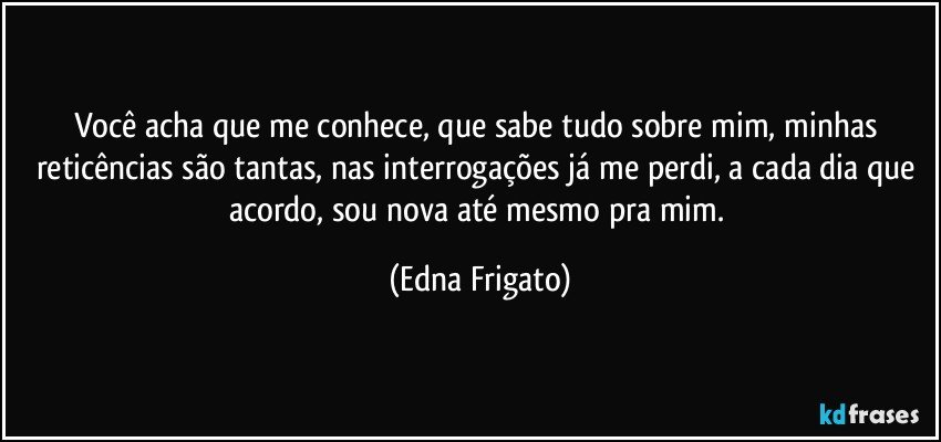 Você acha que me conhece, que sabe tudo sobre mim, minhas reticências são tantas, nas interrogações já me perdi, a cada dia que acordo, sou nova até mesmo pra mim. (Edna Frigato)