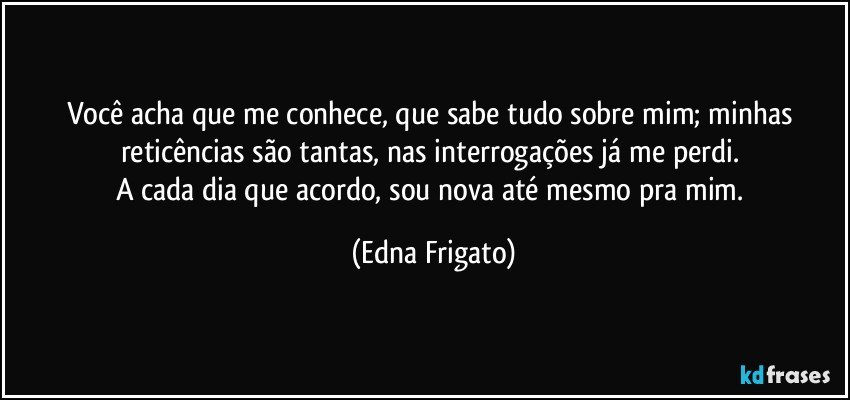 Você acha que me conhece, que sabe tudo sobre mim; minhas reticências são tantas, nas interrogações já me perdi.  
A cada dia que acordo, sou nova até mesmo pra mim. (Edna Frigato)