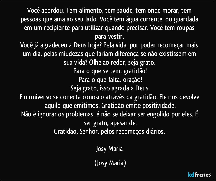 Você acordou. Tem alimento, tem saúde, tem onde morar, tem pessoas que ama ao seu lado.  Você tem água corrente, ou guardada em um recipiente para utilizar quando precisar. Você tem roupas para vestir. 
Você já agradeceu a Deus hoje? Pela vida, por poder recomeçar mais um dia, pelas miudezas que fariam diferença se não existissem em sua vida? Olhe ao redor, seja grato. 
Para o que se tem, gratidão!
Para o que falta, oração!
Seja grato, isso agrada a Deus.
E o universo se conecta conosco através da gratidão. Ele nos devolve aquilo que emitimos. Gratidão emite positividade.
Não é ignorar os problemas, é não se deixar ser engolido por eles. É ser grato, apesar de.
Gratidão, Senhor, pelos recomeços diários. 

Josy Maria (Josy Maria)