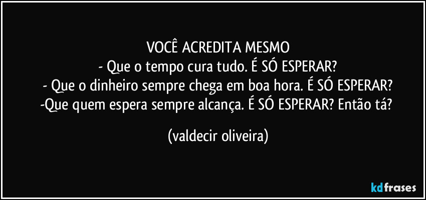 VOCÊ ACREDITA MESMO
- Que o tempo cura tudo. É SÓ ESPERAR?
- Que o dinheiro sempre chega em boa hora. É SÓ ESPERAR?
-Que quem espera sempre alcança. É SÓ ESPERAR? Então tá? (valdecir oliveira)