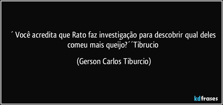 ´ Você acredita que Rato faz investigação para descobrir qual deles comeu mais queijo?´´Tibrucio (Gerson Carlos Tiburcio)