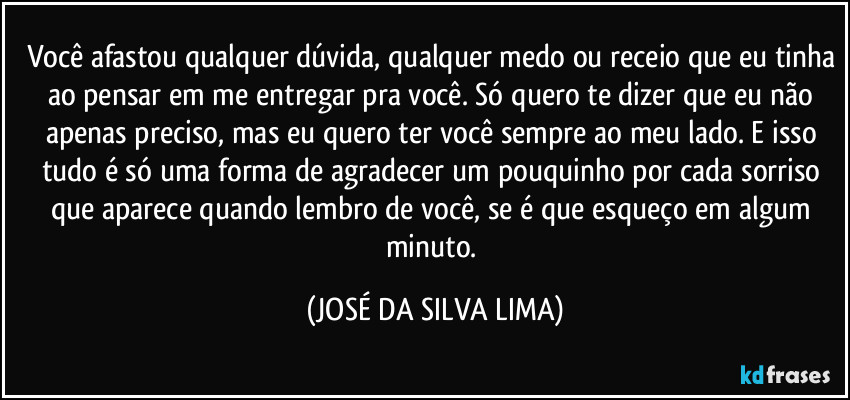 Você afastou qualquer dúvida, qualquer medo ou receio que eu tinha ao pensar em me entregar pra você. Só quero te dizer que eu não apenas preciso, mas eu quero ter você sempre ao meu lado. E isso tudo é só uma forma de agradecer um pouquinho por cada sorriso que aparece quando lembro de você, se é que esqueço em algum minuto. (JOSÉ DA SILVA LIMA)