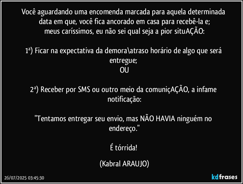 Você aguardando uma encomenda marcada para aquela determinada data em que, você fica ancorado em casa para recebê-la e;
meus caríssimos, eu não sei qual seja a pior situAÇÃO:

1ª) Ficar na expectativa da demora\atraso horário de algo que será entregue; 
OU

2ª) Receber por SMS ou outro meio da comuniçAÇÃO, a infame notificação:

"Tentamos entregar seu envio, mas NÃO HAVIA ninguém no endereço."

É tórrida! (KABRAL ARAUJO)