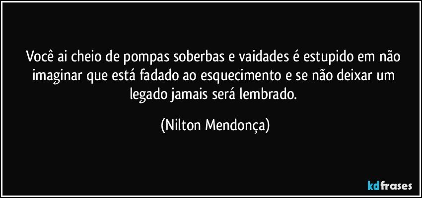 Você ai cheio de pompas soberbas e vaidades é estupido em não imaginar que está fadado ao esquecimento e se não deixar um legado jamais será lembrado. (Nilton Mendonça)