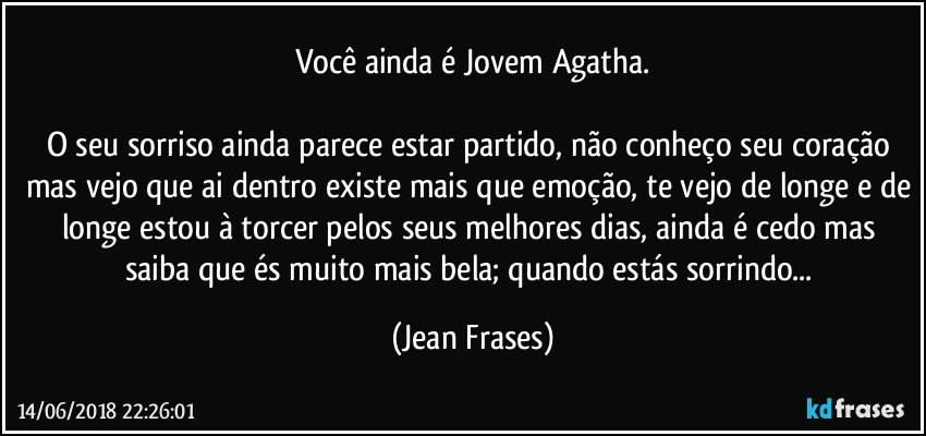 Você ainda é Jovem Agatha.

O seu sorriso ainda parece estar partido, não conheço seu coração mas vejo que ai dentro existe mais que emoção, te vejo de longe e de longe estou à torcer pelos seus melhores dias, ainda é cedo mas saiba que és muito mais bela; quando estás sorrindo... (Jean Frases)