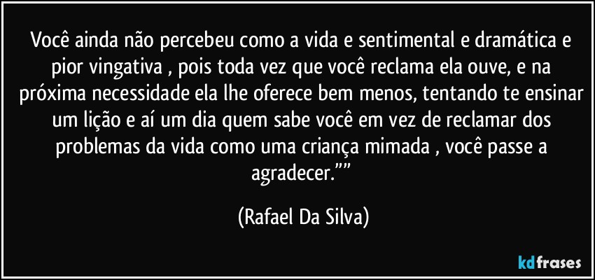 Você ainda não percebeu como a vida e sentimental e dramática e pior vingativa , pois toda vez que você reclama  ela ouve, e na próxima necessidade ela lhe oferece bem menos, tentando te ensinar um lição e aí um dia quem sabe você em vez de reclamar dos problemas da vida como uma criança mimada , você passe a agradecer.”” (Rafael Da Silva)