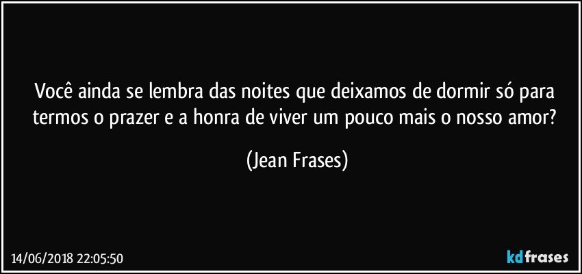 Você ainda se lembra das noites que deixamos de dormir só para termos o prazer e a honra de viver um pouco mais o nosso amor? (Jean Frases)