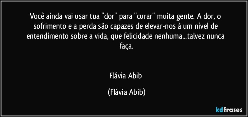 Você ainda vai usar tua "dor" para "curar" muita gente. A dor, o sofrimento e a perda são capazes de elevar-nos à um nível de entendimento sobre a vida, que felicidade nenhuma...talvez nunca faça.


Flávia Abib (Flávia Abib)