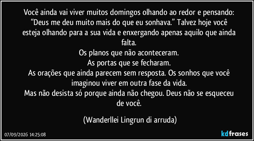 Você ainda vai viver muitos domingos olhando ao redor e pensando: 
“Deus me deu muito mais do que eu sonhava.” Talvez hoje você esteja olhando para a sua vida e enxergando apenas aquilo que ainda falta. 
Os planos que não aconteceram. 
As portas que se fecharam. 
As orações que ainda parecem sem resposta. Os sonhos que você imaginou viver em outra fase da vida. 
Mas não desista só porque ainda não chegou. Deus não se esqueceu de você. (Wanderllei Lingrun di arruda)