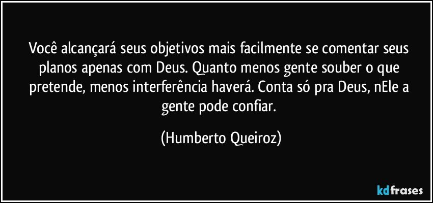 Você alcançará seus objetivos mais facilmente se comentar seus planos apenas com Deus. Quanto menos gente souber o que pretende, menos interferência haverá. Conta só pra Deus, nEle a gente pode confiar. (Humberto Queiroz)