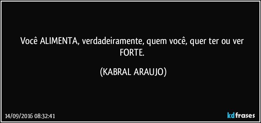 Você ALIMENTA, verdadeiramente, quem você, quer ter ou ver FORTE. (KABRAL ARAUJO)