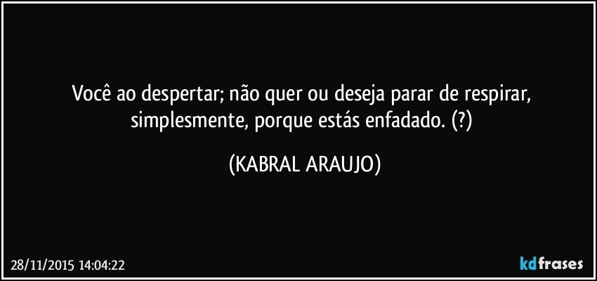 Você ao despertar; não quer ou deseja parar de respirar, simplesmente, porque estás enfadado. (?) (KABRAL ARAUJO)