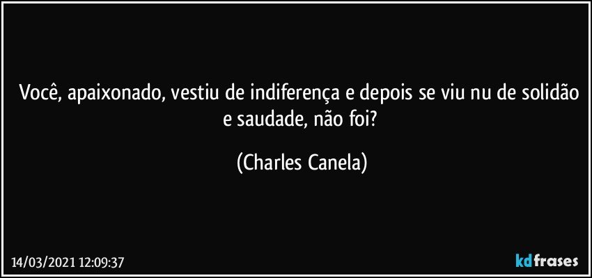 Você, apaixonado, vestiu de indiferença e depois se viu nu de solidão e saudade, não foi? (Charles Canela)