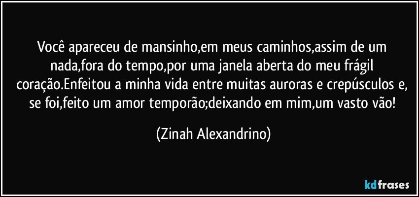 Você apareceu de mansinho,em meus caminhos,assim de um nada,fora do tempo,por uma janela aberta do meu frágil coração.Enfeitou a minha vida entre muitas auroras e crepúsculos e, se foi,feito um amor temporão;deixando em mim,um vasto vão! (Zinah Alexandrino)