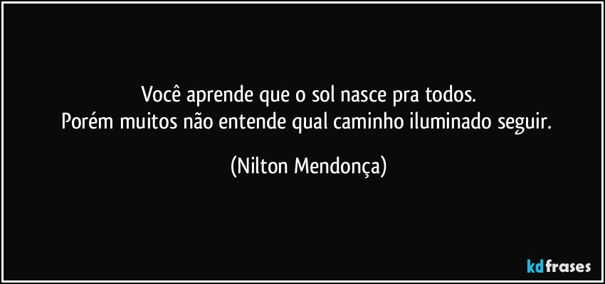 Você aprende que o sol nasce pra todos.
Porém muitos não entende qual caminho iluminado seguir. (Nilton Mendonça)