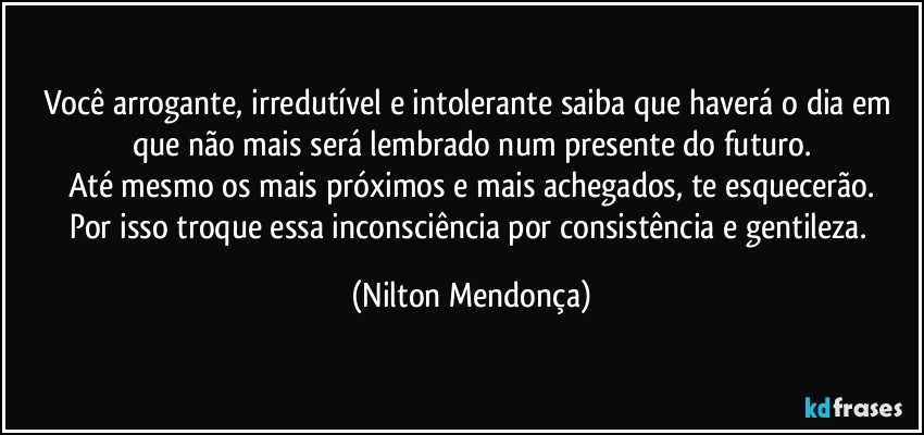 Você arrogante, irredutível e intolerante saiba que haverá o dia em que não mais será lembrado num presente do futuro.
Até mesmo os mais próximos e mais achegados, te esquecerão.
Por isso troque essa inconsciência por consistência e gentileza. (Nilton Mendonça)