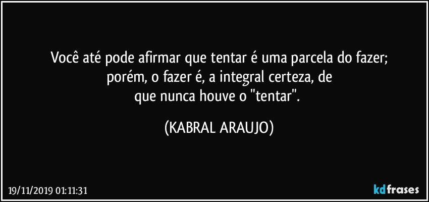 Você até pode afirmar que tentar é uma parcela do fazer;
porém, o fazer é, a integral certeza, de
que nunca houve o "tentar". (KABRAL ARAUJO)