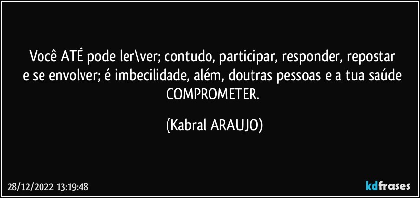 Você ATÉ pode ler\ver; contudo, participar, responder, repostar 
e se envolver; é imbecilidade, além, doutras pessoas e a tua saúde COMPROMETER. (KABRAL ARAUJO)