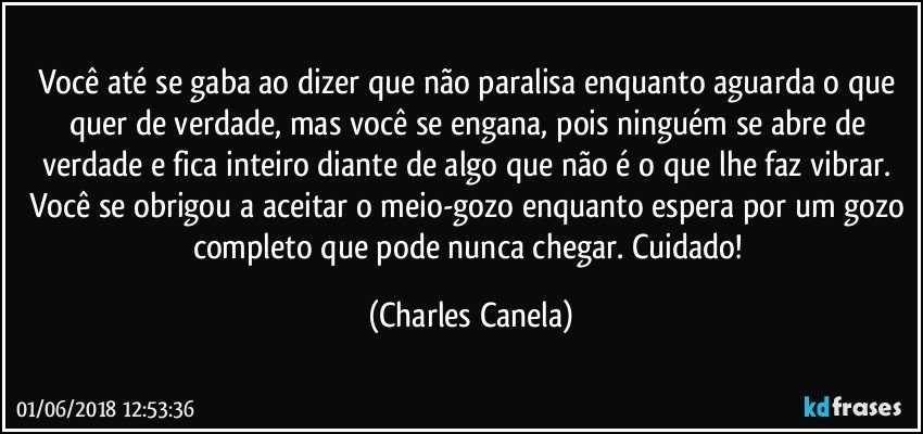 Você até se gaba ao dizer que não paralisa enquanto aguarda o que quer de verdade, mas você se engana, pois ninguém se abre de verdade e fica inteiro diante de algo que não é o que lhe faz vibrar. Você se obrigou a aceitar o meio-gozo enquanto espera por um gozo completo que pode nunca chegar. Cuidado! (Charles Canela)