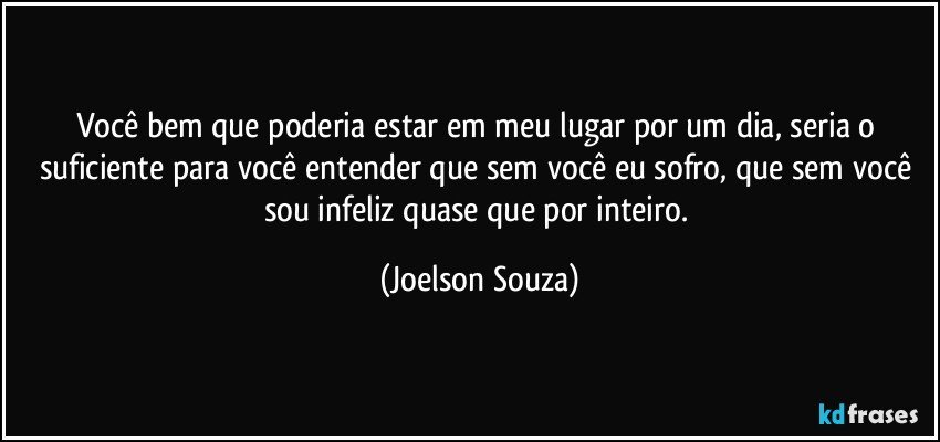 Você bem que poderia estar em meu lugar por um dia, seria o suficiente para você entender que sem você eu sofro, que sem você sou infeliz quase que por inteiro. (Joelson Souza)