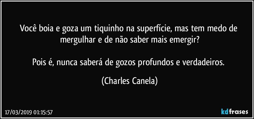 Você boia e goza um tiquinho na superfície, mas tem medo de mergulhar e de não saber mais emergir?

Pois é, nunca saberá de gozos profundos e verdadeiros. (Charles Canela)