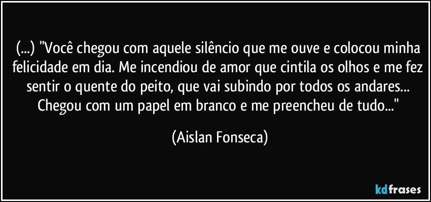 (...) "Você chegou com aquele silêncio que me ouve e colocou minha felicidade em dia. Me incendiou de amor que cintila os olhos e me fez sentir o quente do peito, que vai subindo por todos os andares... Chegou com um papel em branco e me preencheu de tudo..." (Aislan Fonseca)