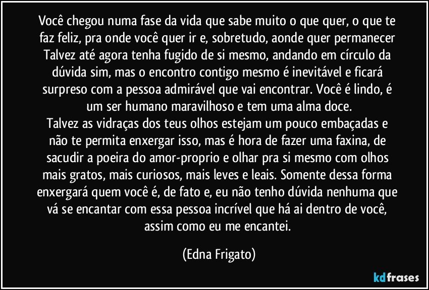 Você chegou numa fase da vida que sabe muito o que quer, o que te faz feliz, pra onde você quer ir e, sobretudo, aonde quer permanecer 
Talvez até agora tenha fugido de si mesmo, andando em círculo da dúvida sim, mas o encontro contigo mesmo é inevitável e ficará surpreso com a pessoa admirável que vai encontrar. Você é lindo, é um ser humano maravilhoso e tem uma alma doce.
Talvez as vidraças dos teus olhos estejam um pouco embaçadas e não te permita enxergar isso, mas é hora de fazer uma faxina, de sacudir a poeira do amor-proprio e olhar pra si mesmo com olhos mais gratos, mais curiosos, mais leves e leais. Somente dessa forma enxergará quem você é, de fato e, eu não tenho dúvida nenhuma que vá se encantar com essa pessoa incrível que há ai dentro de você, assim como eu me encantei. (Edna Frigato)