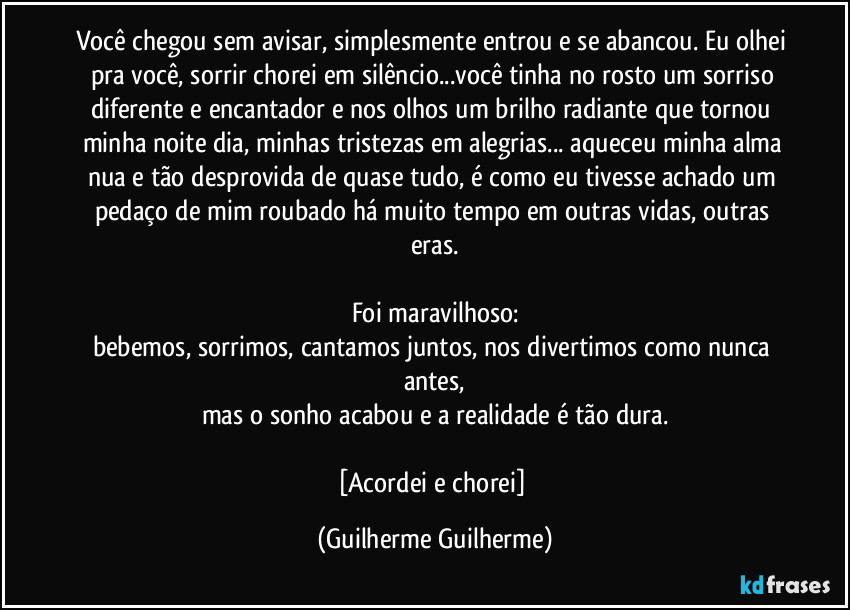 Você chegou sem avisar, simplesmente entrou e se abancou. Eu olhei pra você, sorrir/chorei em silêncio...você tinha no rosto um sorriso diferente e encantador e nos olhos um brilho radiante que tornou minha noite dia, minhas tristezas em alegrias... aqueceu minha alma nua e tão desprovida de quase tudo, é como eu tivesse achado um pedaço de mim roubado há muito tempo em outras vidas, outras eras.

Foi maravilhoso:
bebemos, sorrimos, cantamos juntos, nos divertimos como nunca antes,
mas o sonho acabou e a realidade é tão dura.

[Acordei e chorei] (Guilherme Guilherme)