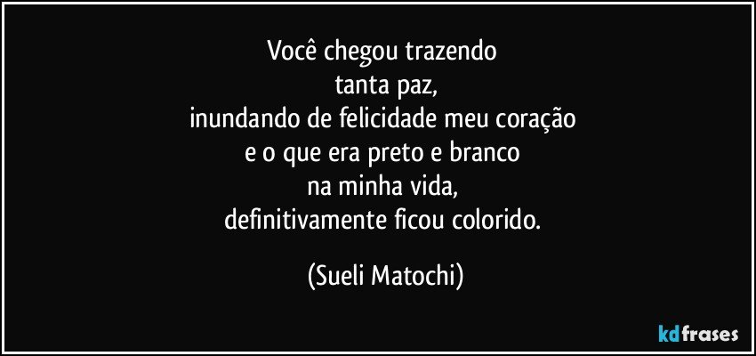 Você chegou trazendo 
tanta paz,
inundando de felicidade meu coração 
e o que era preto e branco 
na minha vida, 
definitivamente ficou colorido. (Sueli Matochi)