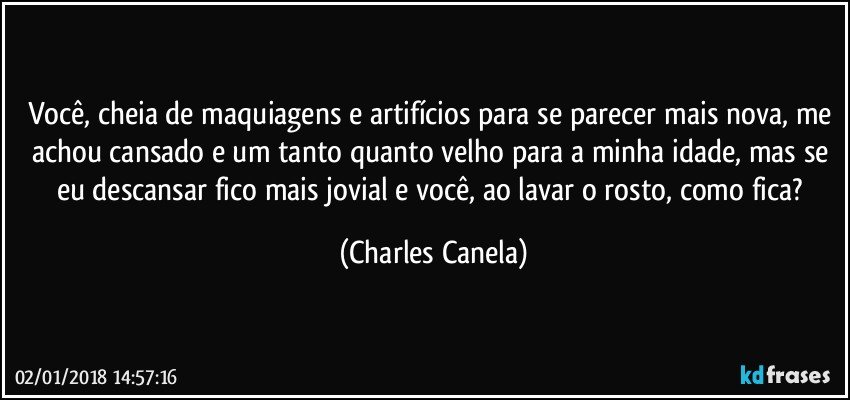 Você, cheia de maquiagens e artifícios para se parecer mais nova, me achou cansado e um tanto quanto velho para a minha idade, mas se eu descansar fico mais jovial e você, ao lavar o rosto, como fica? (Charles Canela)