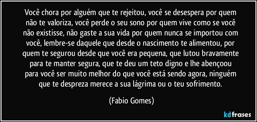 Você chora por alguém que te rejeitou, você se desespera por quem não te valoriza, você perde o seu sono por quem vive como se você não existisse, não gaste a sua vida por quem nunca se importou com você, lembre-se daquele que desde o nascimento te alimentou, por quem te segurou desde que você era pequena, que lutou bravamente para te manter segura, que te deu um teto digno e lhe abençoou para você ser muito melhor do que você está sendo agora, ninguém que te despreza merece a sua lágrima ou o teu sofrimento. (Fabio Gomes)