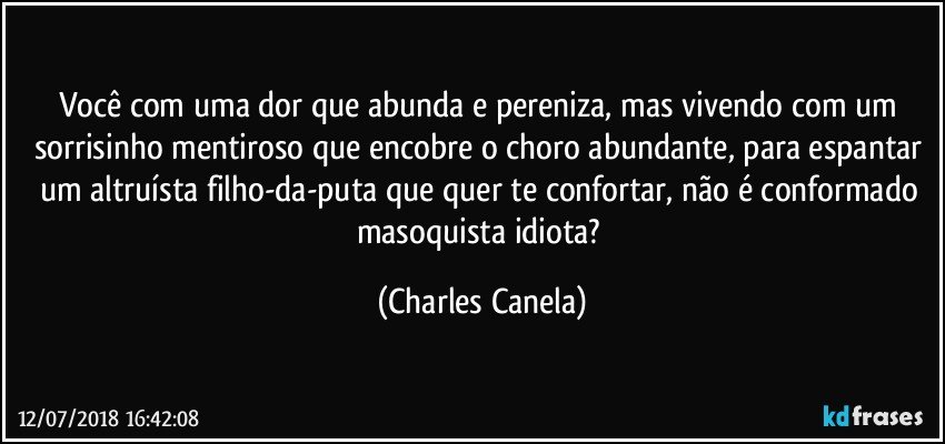 Você com uma dor que abunda e pereniza, mas vivendo com um sorrisinho mentiroso que encobre o choro abundante, para espantar um altruísta filho-da-puta que quer te confortar, não é conformado masoquista idiota? (Charles Canela)