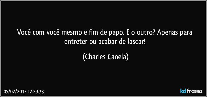 Você com você mesmo e fim de papo. E o outro? Apenas para entreter ou acabar de lascar! (Charles Canela)