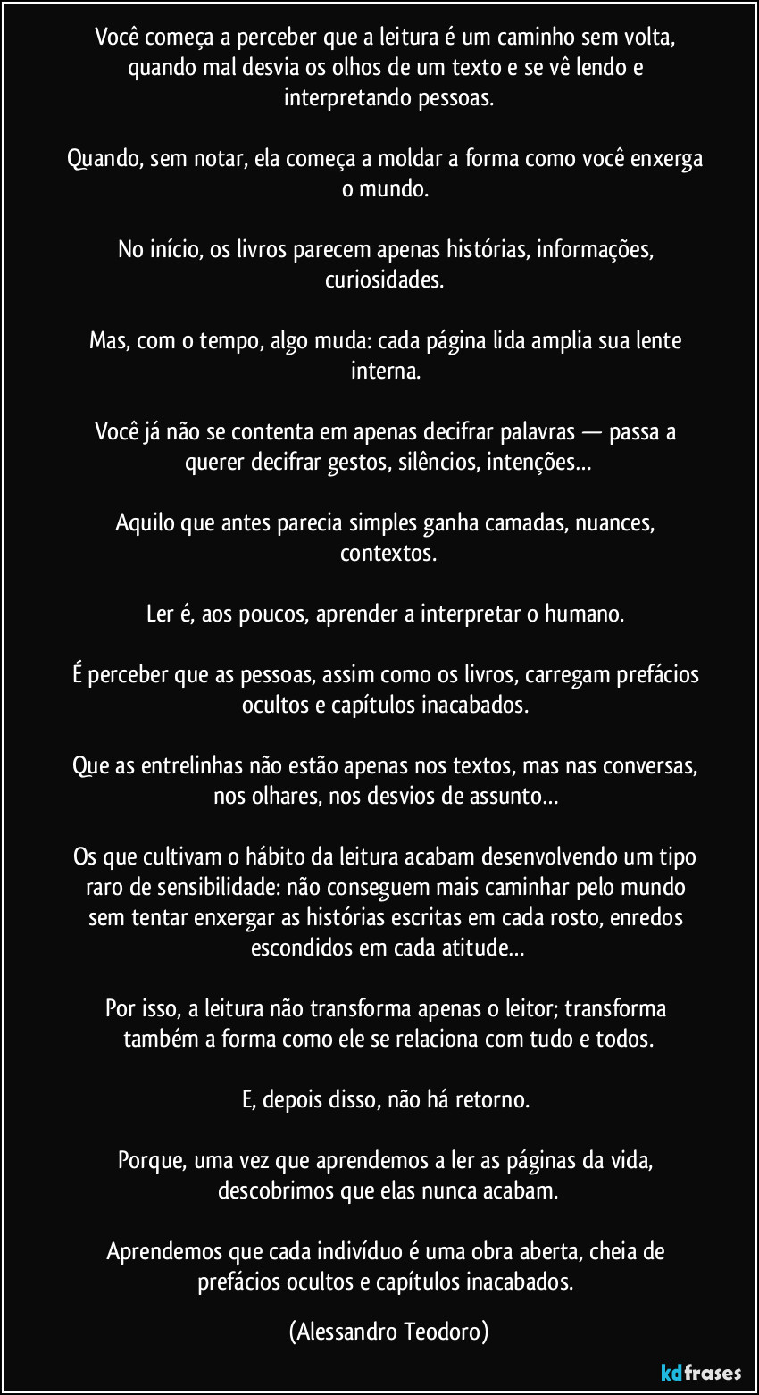 Você começa a perceber que a leitura é um caminho sem volta, quando mal desvia os olhos de um texto e se vê lendo e interpretando pessoas.
Quando, sem notar, ela começa a moldar a forma como você enxerga o mundo.
No início, os livros parecem apenas histórias, informações, curiosidades.
Mas, com o tempo, algo muda: cada página lida amplia sua lente interna.
Você já não se contenta em apenas decifrar palavras — passa a querer decifrar gestos, silêncios, intenções…
Aquilo que antes parecia simples ganha camadas, nuances, contextos.
Ler é, aos poucos, aprender a interpretar o humano.
É perceber que as pessoas, assim como os livros, carregam prefácios ocultos e capítulos inacabados.
Que as entrelinhas não estão apenas nos textos, mas nas conversas, nos olhares, nos desvios de assunto…
Os que cultivam o hábito da leitura acabam desenvolvendo um tipo raro de sensibilidade: não conseguem mais caminhar pelo mundo sem tentar enxergar as histórias escritas em cada rosto, enredos escondidos em cada atitude…
Por isso, a leitura não transforma apenas o leitor; transforma também a forma como ele se relaciona com tudo e todos.
E, depois disso, não há retorno.
Porque, uma vez que aprendemos a ler as páginas da vida, descobrimos que elas nunca acabam.
Aprendemos que cada indivíduo é uma obra aberta, cheia de prefácios ocultos e capítulos inacabados. (Alessandro Teodoro)