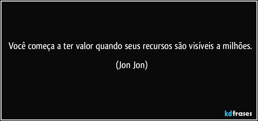você começa a ter valor quando seus recursos são visíveis a milhões. (Jon Jon)
