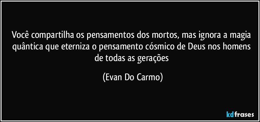 Você compartilha os pensamentos dos mortos, mas ignora a magia quântica que eterniza o pensamento cósmico de Deus nos homens de todas as gerações (Evan Do Carmo)