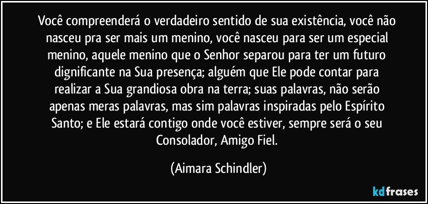 Você compreenderá o verdadeiro sentido de sua existência, você não nasceu pra ser mais um menino, você  nasceu para ser um especial menino, aquele menino que o Senhor separou para ter um futuro dignificante na Sua presença; alguém que Ele pode contar para realizar a Sua grandiosa obra na terra; suas palavras, não serão apenas meras palavras, mas sim palavras inspiradas pelo Espírito Santo; e Ele estará contigo onde você estiver,  sempre será o seu Consolador, Amigo Fiel. (Aimara Schindler)