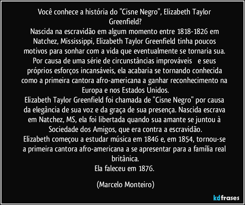 Você conhece a história do "Cisne Negro", Elizabeth Taylor Greenfield?
Nascida na escravidão em algum momento entre 1818-1826 em Natchez, Mississippi, Elizabeth Taylor Greenfield tinha poucos motivos para sonhar com a vida que eventualmente se tornaria sua. Por causa de uma série de circunstâncias improváveis ​​e seus próprios esforços incansáveis, ela acabaria se tornando conhecida como a primeira cantora afro-americana a ganhar reconhecimento na Europa e nos Estados Unidos.
Elizabeth Taylor Greenfield foi chamada de "Cisne Negro" por causa da elegância de sua voz e da graça de sua presença. Nascida escrava em Natchez, MS, ela foi libertada quando sua amante se juntou à Sociedade dos Amigos, que era contra a escravidão.
Elizabeth começou a estudar música em 1846 e, em 1854, tornou-se a primeira cantora afro-americana a se apresentar para a família real britânica.
Ela faleceu em 1876. (Marcelo Monteiro)