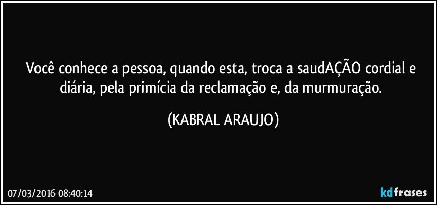 Você conhece a pessoa, quando esta, troca a saudAÇÃO cordial e diária, pela primícia da reclamação e, da murmuração. (KABRAL ARAUJO)