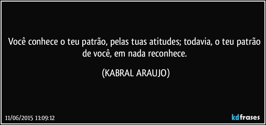 Você conhece o teu patrão, pelas tuas atitudes; todavia, o teu patrão de você, em nada reconhece. (KABRAL ARAUJO)