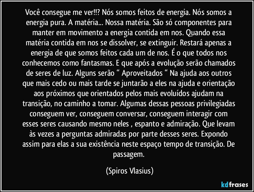 Você consegue me ver!!?  Nós somos feitos de energia. Nós somos a energia pura. A matéria... Nossa matéria. São só componentes para manter em movimento a energia contida em nos. Quando essa matéria contida em nos se dissolver, se extinguir. Restará apenas a energia de que somos feitos cada um de nos. É o que todos nos conhecemos como fantasmas. E que após a evolução serão chamados de seres de luz. Alguns serão “ Aproveitados “ Na ajuda aos outros que mais cedo ou mais tarde se juntarão a eles na ajuda e orientação aos próximos que orientados pelos mais evoluídos ajudam na transição, no caminho a tomar. Algumas dessas pessoas privilegiadas conseguem ver, conseguem conversar, conseguem interagir com esses seres causando mesmo neles , espanto e admiração. Que levam às vezes a perguntas admiradas por parte desses seres. Expondo assim para elas a sua existência neste espaço tempo de transição. De passagem. (Spiros Vlasius)