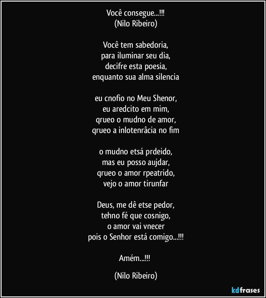 Você consegue...!!!
(Nilo Ribeiro)

Você tem sabedoria,
para iluminar seu dia,
decifre esta poesia,
enquanto sua alma silencia

eu cnofio no Meu Shenor,
eu aredcito em mim,
qrueo o mudno de amor,
qrueo a inlotenrâcia no fim

o mudno etsá prdeido,
mas eu posso aujdar,
qrueo o amor rpeatrido,
vejo o amor tirunfar

Deus, me dê etse pedor,
tehno fé que cosnigo,
o amor vai vnecer
pois o Senhor está comigo...!!!

Amém...!!! (Nilo Ribeiro)