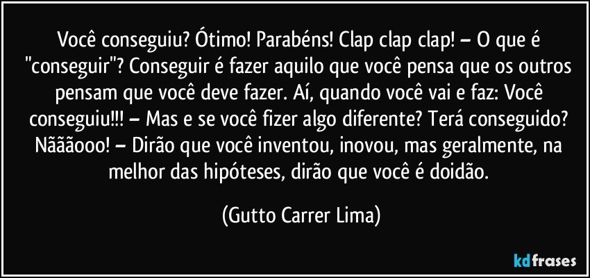 Você conseguiu? Ótimo! Parabéns! Clap clap clap! – O que é "conseguir"? Conseguir é fazer aquilo que você pensa que os outros pensam que você deve fazer. Aí, quando você vai e faz: Você conseguiu!!! – Mas e se você fizer algo diferente? Terá conseguido? Nãããooo! – Dirão que você inventou, inovou, mas geralmente, na melhor das hipóteses, dirão que você é doidão. (Gutto Carrer Lima)