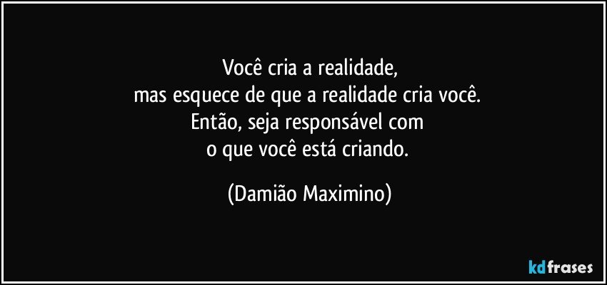 Você cria a realidade,
mas esquece de que a realidade cria você. 
Então, seja responsável com 
o que você está criando. (Damião Maximino)