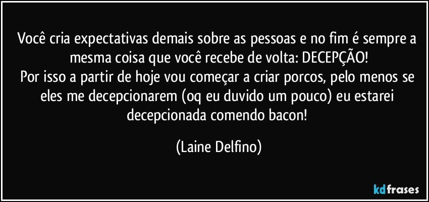 Você cria expectativas demais sobre as pessoas e no fim é sempre a mesma coisa que você recebe de volta: DECEPÇÃO!
Por isso a partir de hoje vou começar a criar porcos, pelo menos se eles me decepcionarem (oq eu duvido um pouco) eu estarei decepcionada comendo bacon! (Laine Delfino)