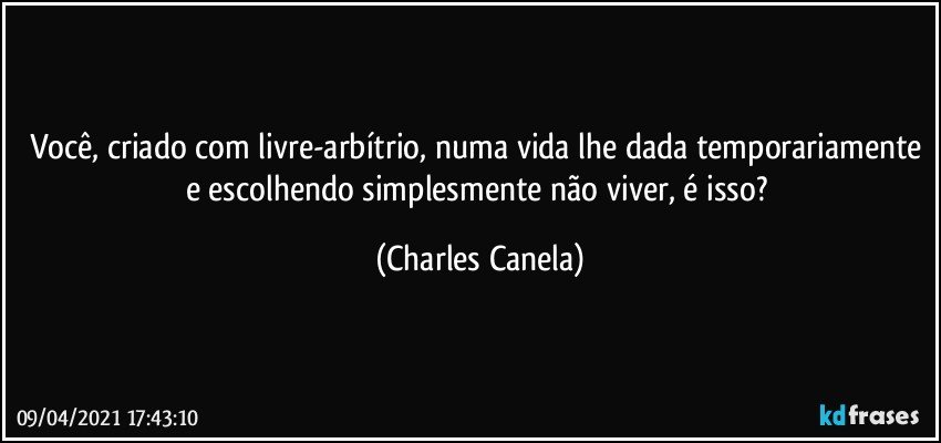 Você, criado com livre-arbítrio, numa vida lhe dada temporariamente e escolhendo simplesmente não viver, é isso? (Charles Canela)