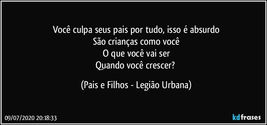 Você culpa seus pais por tudo, isso é absurdo
São crianças como você
O que você vai ser
Quando você crescer? (Pais e Filhos - Legião Urbana)