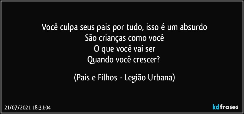 Você culpa seus pais por tudo, isso é um absurdo
São crianças como você
O que você vai ser
Quando você crescer? (Pais e Filhos - Legião Urbana)