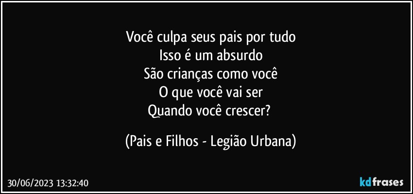 Você culpa seus pais por tudo
Isso é um absurdo
São crianças como você
O que você vai ser
Quando você crescer? (Pais e Filhos - Legião Urbana)