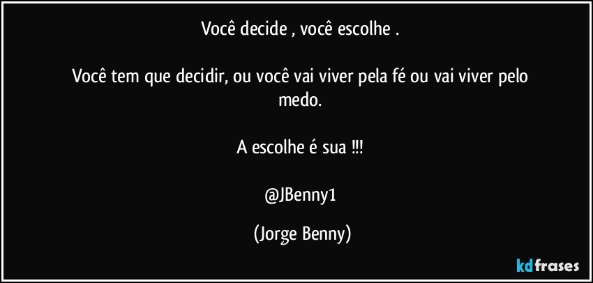 Você decide , você escolhe . 

Você tem que decidir, ou você vai viver pela fé ou vai viver pelo medo. 

A escolhe é sua !!! 

@JBenny1 (Jorge Benny)